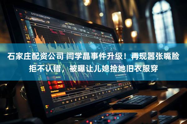 石家庄配资公司 闫学晶事件升级！再现嚣张嘴脸拒不认错，被曝让儿媳捡她旧衣服穿