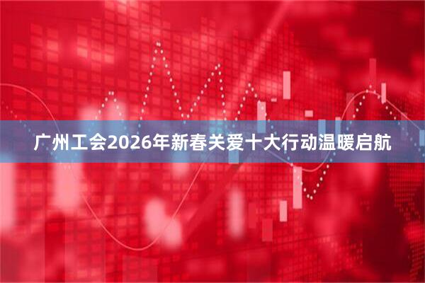 广州工会2026年新春关爱十大行动温暖启航